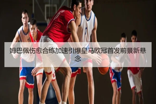 姆巴佩伤愈合练加速引爆皇马欧冠首发前景新悬念
