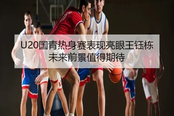 U20国青热身赛表现亮眼王钰栋未来前景值得期待